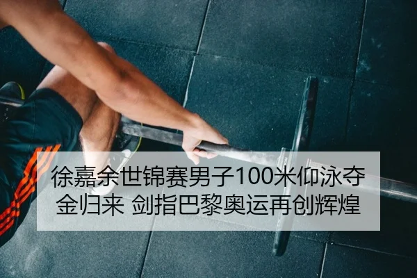 徐嘉余世锦赛男子100米仰泳夺金归来 剑指巴黎奥运再创辉煌