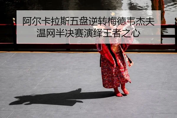 阿尔卡拉斯五盘逆转梅德韦杰夫 温网半决赛演绎王者之心